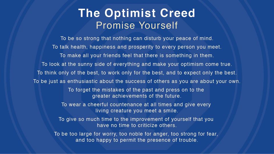This photo is of the Optimist Creed. Here are the words:Promise Yourself To be SO STRONG that nothing can disturb your peace of mind. To talk health, happiness and prosperity to every person you meet. To make all your friends feel that there is something in them. To look at the sunny side of everything and make your optimism come true. To think only of the best, to work only for the best and to expect only the best. To be just as enthusiastic about the success of others as you are about your own. To forget the mistakes of the past and press on to the GREATER ACHIEVEMENTS of the future. To wear a cheerful countenance AT ALL TIMES and give every living creature you meet a smile. To give so much time to the improvement of yourself that you have NO TIME to criticize others. To be too large for worry, too noble for anger, too strong for fear, and too happy to permit the presence of trouble.